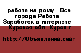 работа на дому - Все города Работа » Заработок в интернете   . Курская обл.,Курск г.